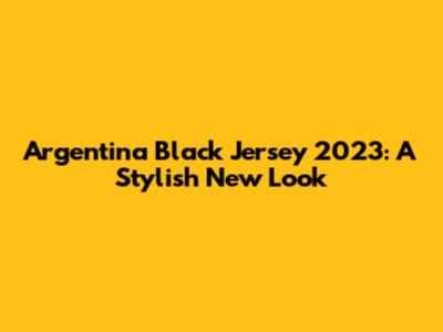 Argentina Black Jersey 2023: A Stylish New Look