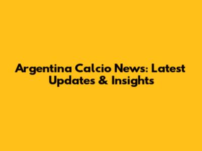 Argentina Calcio News: Latest Updates & Insights