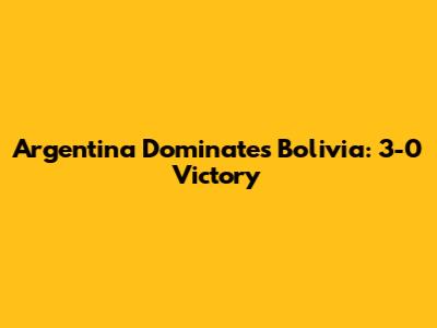 Argentina Dominates Bolivia: 3-0 Victory