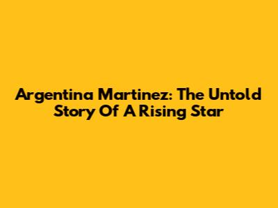 Argentina Martinez: The Untold Story Of A Rising Star