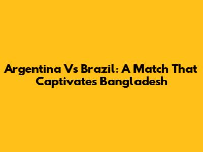 Argentina Vs Brazil: A Match That Captivates Bangladesh
