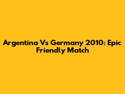 Argentina Vs Germany 2010: Epic Friendly Match