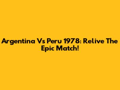 Argentina Vs Peru 1978: Relive The Epic Match!