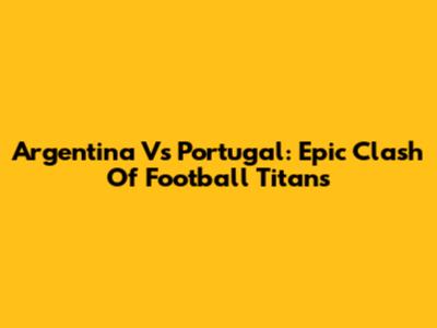 Argentina Vs Portugal: Epic Clash Of Football Titans