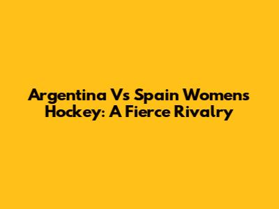 Argentina Vs Spain Women's Hockey: A Fierce Rivalry