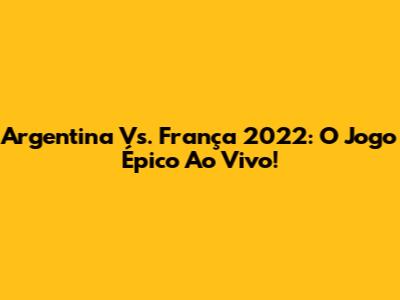Argentina Vs. França 2022: O Jogo Épico Ao Vivo!