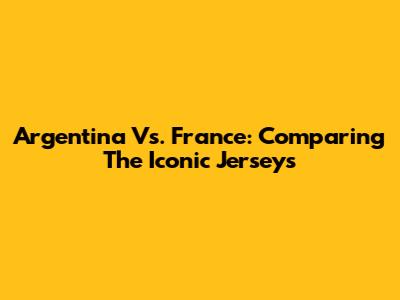 Argentina Vs. France: Comparing The Iconic Jerseys
