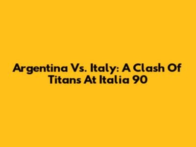Argentina Vs. Italy: A Clash Of Titans At Italia '90