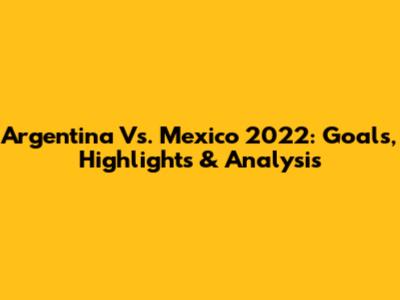 Argentina Vs. Mexico 2022: Goals, Highlights & Analysis