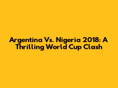 Argentina Vs. Nigeria 2018: A Thrilling World Cup Clash