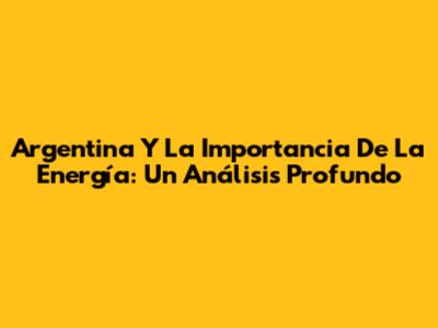 Argentina Y La Importancia De La Energía: Un Análisis Profundo