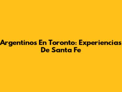 Argentinos En Toronto: Experiencias De Santa Fe