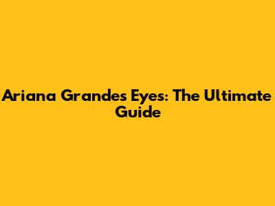 Ariana Grande's Eyes: The Ultimate Guide