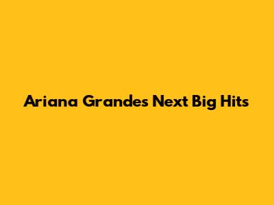 Ariana Grande's Next Big Hits