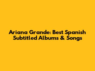 Ariana Grande: Best Spanish Subtitled Albums & Songs
