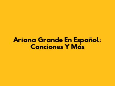 Ariana Grande En Español: Canciones Y Más