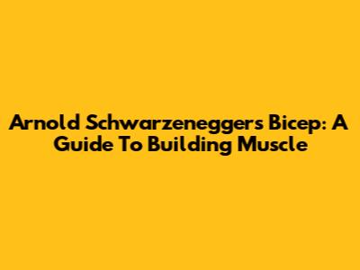 Arnold Schwarzenegger's Bicep: A Guide To Building Muscle
