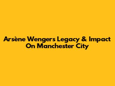 Arsène Wenger's Legacy & Impact On Manchester City