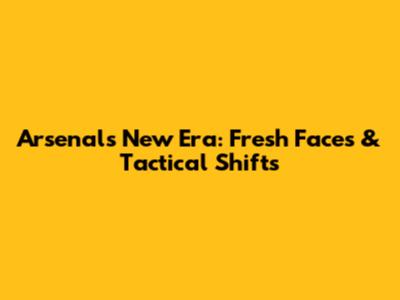 Arsenal's New Era: Fresh Faces & Tactical Shifts
