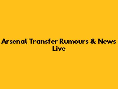 Arsenal Transfer Rumours & News Live