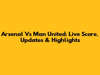 Arsenal Vs Man United: Live Score, Updates & Highlights