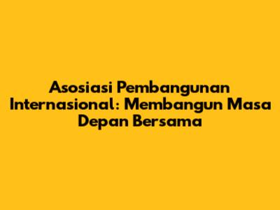 Asosiasi Pembangunan Internasional: Membangun Masa Depan Bersama
