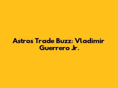 Astros Trade Buzz: Vladimir Guerrero Jr.