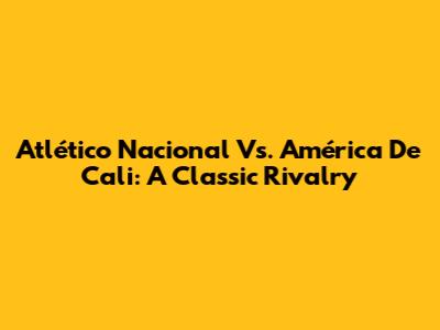 Atlético Nacional Vs. América De Cali: A Classic Rivalry