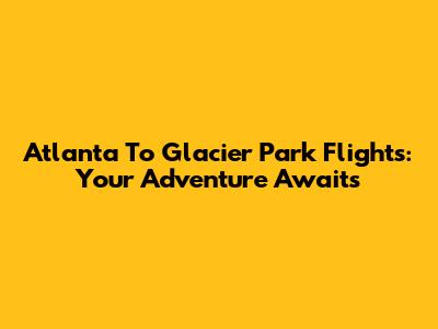 Atlanta To Glacier Park Flights: Your Adventure Awaits