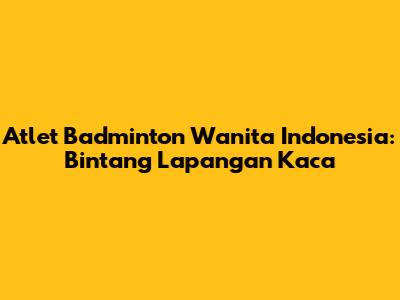Atlet Badminton Wanita Indonesia: Bintang Lapangan Kaca