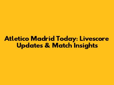Atletico Madrid Today: Livescore Updates & Match Insights