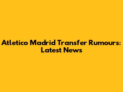 Atletico Madrid Transfer Rumours: Latest News
