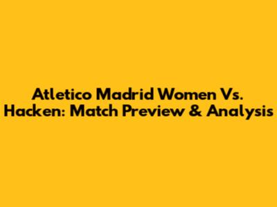 Atletico Madrid Women Vs. Hacken: Match Preview & Analysis