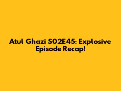 Atul Ghazi S02E45: Explosive Episode Recap!