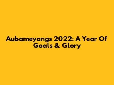 Aubameyang's 2022: A Year Of Goals & Glory