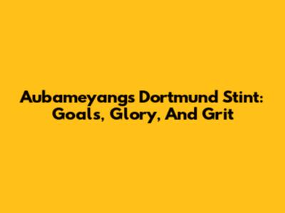 Aubameyang's Dortmund Stint: Goals, Glory, And Grit