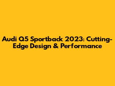 Audi Q5 Sportback 2023: Cutting-Edge Design & Performance