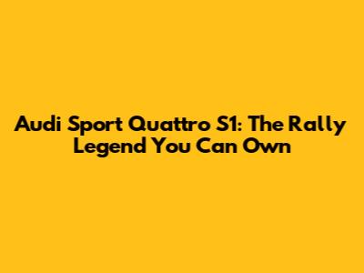 Audi Sport Quattro S1: The Rally Legend You Can Own