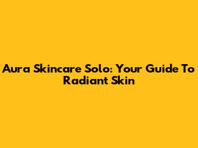 Aura Skincare Solo: Your Guide To Radiant Skin
