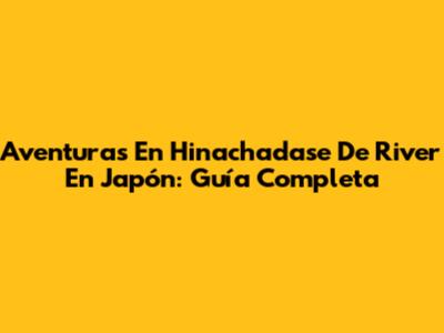 Aventuras En Hinachadase De River En Japón: Guía Completa