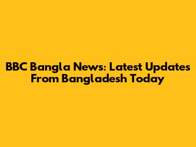 BBC Bangla News: Latest Updates From Bangladesh Today