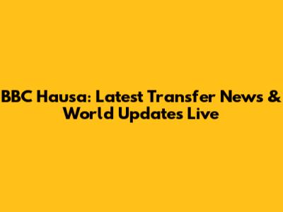 BBC Hausa: Latest Transfer News & World Updates Live