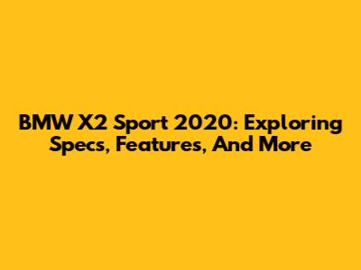 BMW X2 Sport 2020: Exploring Specs, Features, And More