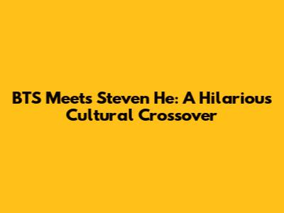 BTS Meets Steven He: A Hilarious Cultural Crossover