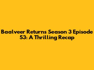 Baalveer Returns Season 3 Episode 53: A Thrilling Recap