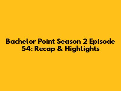 Bachelor Point Season 2 Episode 54: Recap & Highlights