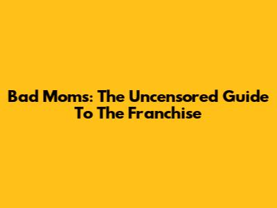 Bad Moms: The Uncensored Guide To The Franchise