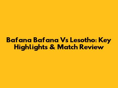 Bafana Bafana Vs Lesotho: Key Highlights & Match Review