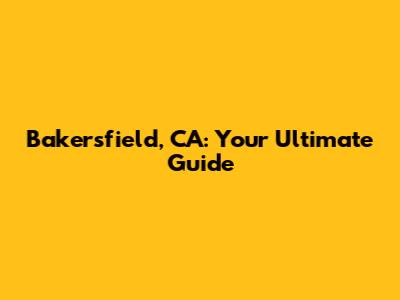 Bakersfield, CA: Your Ultimate Guide