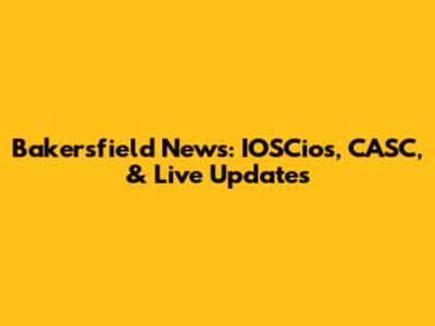 Bakersfield News: IOSCios, CASC, & Live Updates